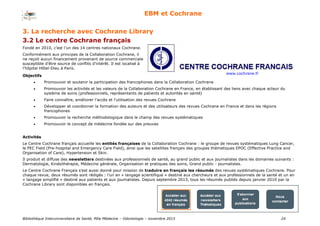 Bibliothèque Interuniversitaire de Santé, Pôle Médecine – Odontologie – 2017 24
EBM et Cochrane
Fondé en 2010, c’est l’un des 14 centres nationaux Cochrane.
Conformément aux principes de la Collaboration Cochrane, il
ne reçoit aucun financement provenant de source commerciale
susceptible d’être source de conflits d’intérêt. Il est localisé à
l’hôpital Hôtel-Dieu à Paris.
www.cochrane.fr
Objectifs
 Promouvoir et soutenir la participation des francophones dans la Collaboration Cochrane
 Promouvoir les activités et les valeurs de la Collaboration Cochrane en France, en établissant des liens avec chaque acteur du
système de soins (professionnels, représentants de patients et autorités en santé)
 Faire connaître, améliorer l'accès et l'utilisation des revues Cochrane
 Développer et coordonner la formation des auteurs et des utilisateurs des revues Cochrane en France et dans les régions
francophones
 Promouvoir la recherche méthodologique dans le champ des revues systématiques
 Promouvoir le concept de médecine fondée sur des preuves
Activités
Le Centre Cochrane français accueille les entités françaises de la Collaboration Cochrane : le groupe de revues systématiques Lung Cancer,
le PEC Field (Pre-hospital and Emergency Care Field), ainsi que les satellites français des groupes thématiques EPOC (Effective Practice and
Organisation of Care), Hypertension et Skin.
Il produit et diffuse des newsletters destinées aux professionnels de santé, au grand public et aux journalistes dans les domaines suivants :
Dermatologie, Kinésithérapie, Médecine générale, Organisation et pratiques des soins, Grand public - journalistes.
Le Centre Cochrane Français s’est aussi donné pour mission de traduire en français les résumés des revues systématiques Cochrane. Pour
chaque revue, deux résumés sont rédigés : l’un en « langage scientifique » destiné aux chercheurs et aux professionnels de la santé et un en
« langage simplifié » destiné aux patients et aux journalistes. Depuis septembre 2013, tous les résumés publiés depuis janvier 2010 par la
Cochrane Library sont disponibles en français.
3. La recherche avec Cochrane Library
3.2 Le centre Cochrane français
 