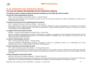 Bibliothèque Interuniversitaire de Santé, Pôle Médecine – Odontologie – 2017 25
EBM et Cochrane
La Cochrane Library contient 6 bases de données factuelles sur les effets des soins en santé :
La base des revues systématiques Cochrane
CDSR : Cochrane Database of Systematic Reviews – Cochrane Reviews
Contient les revues Cochrane et les protocoles de revues en cours sur les études d'évaluation des effets d’interventions en santé et sur la
méthodologie des ces études.
La base des résumés des revues systématiques hors Cochrane
DARE : Database of Abstracts of Reviews of Effects – Other Reviews
Base complémentaire à celle des revues Cochrane, elle contient des références de revues systématiques non produites par la Cochrane
Collaboration, et dont le degré de qualité a fait l’objet d’une évaluation. Certaines références peuvent comporter un résumé de la revue et
un commentaire sur sa qualité générale.
Le registre Cochrane des essais contrôlés
CENTRAL : Cochrane Central Register of Controlled Trials – Clinical Trials
Contient les références bibliographiques, parfois accompagnées d'un abstract, de centaines de milliers d'essais cliniques publiés dans des
bases de données bibliographiques (notamment les principales MEDLINE et EMBASE), dans des conférences et d'autres sources non
répertoriées dans les bases de données.
Le registre méthodologique Cochrane
CMR : Cochrane Methodology Register – Methods Studies
Contient les références bibliographiques d'articles, d'ouvrages et d'actes de conférences traitant de la méthodologie des revues
systématiques, ainsi qu'un registre prospectif des études méthodologiques.
La base d'évaluation des technologies de santé
HTA : Health Technology Assessment Database – Technology Assessments
Rassemble les études évaluant les technologies de la santé achevées et en cours dans le monde, notamment leurs implications médicales,
sociales, éthiques et économiques en santé. L’objectif de cette base est de favoriser la qualité des soins et une meilleure gestion des coûts
de la santé.
La base d’évaluation économique du NHS
NHS EED: NHS Economic Evaluation Database – Economic Evaluations
Cette base identifie de façon systématique les évaluations économiques d’interventions cliniques parues dans le monde entier, et évalue leur
qualité selon une méthodologie rigoureuse et standardisée. Elle représente une aide précieuse pour les décideurs en santé.
3. La recherche avec Cochrane Library
3.3 Les six bases de données de la Cochrane Library
 