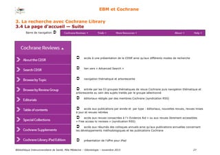 Bibliothèque Interuniversitaire de Santé, Pôle Médecine – Odontologie – 2017 27
EBM et Cochrane
Barre de navigation 
accès à une présentation de la CDSR ainsi qu’aux différents modes de recherche
lien vers « Advanced Search »
navigation thématique et arborescente
entrée par les 53 groupes thématiques de revue Cochrane puis navigation thématique et
arborescente au sein des sujets traités par le groupe sélectionné
éditoriaux rédigés par des membres Cochrane (syndication RSS)
accès aux publications par année et par type : éditoriaux, nouvelles revues, revues mises
à jour et revues retirées
accès aux revues consacrées à l’« Evidence Aid » ou aux revues librement accessibles
« Free access to reviews » (syndication RSS)
accès aux résumés des colloques annuels ainsi qu’aux publications annuelles concernant
les développements méthodologiques et les publications Cochrane
présentation de l’offre pour iPad
3. La recherche avec Cochrane Library
3.4 La page d’accueil — Suite
 