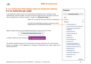 Bibliothèque Interuniversitaire de Santé, Pôle Médecine – Odontologie – 2017 30
EBM et Cochrane
Il est possible de naviguer au sein d’une arborescence thématique dans la base des revues
systématiques Cochrane (CDSR). Soit depuis le bas de la page d’accueil, soit depuis la barre de
menu en passant par « Cochrane reviews », cliquer sur « Browse by Topic ».
4. La recherche thématique dans la Cochrane Library
4.1 La recherche par sujet
Cliquer sur un sujet de revue pour dérouler l’arborescence.
Le chiffre entre parenthèses signale le nombre de revues
systématiques et de protocoles disponibles.
Depuis la page d’accueil, sous la recherche thématique, cliquer sur le lien suivant :
ou depuis la barre de menu, cliquer sur
Les entrées proposées reprennent les intitulés des 53 groupes thématiques de revue Cochrane.
Ensuite, la navigation se fait également en déroulant l’arborescence des sujets traités par le
groupe sélectionné.
 