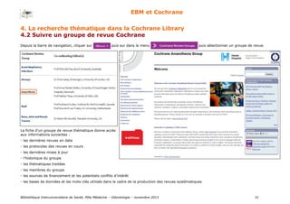 Bibliothèque Interuniversitaire de Santé, Pôle Médecine – Odontologie – 2017 31
EBM et Cochrane
La fiche d’un groupe de revue thématique donne accès
aux informations suivantes :
- les dernières revues en date
- les protocoles des revues en cours
- les dernières mises à jour
- l’historique du groupe
- les thématiques traitées
- les membres du groupe
- les sources de financement et les potentiels conflits d’intérêt
- les bases de données et les mots-clés utilisés dans le cadre de la production des revues systématiques
4. La recherche thématique dans la Cochrane Library
4.2 Suivre un groupe de revue Cochrane
Depuis la barre de navigation, cliquer sur puis sur dans le menu puis sélectionner un groupe de revue.
 