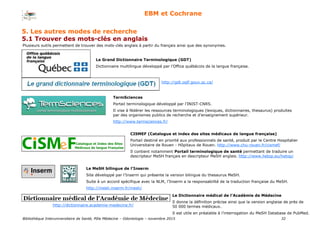 Bibliothèque Interuniversitaire de Santé, Pôle Médecine – Odontologie – 2017 32
EBM et Cochrane
Le Grand Dictionnaire Terminologique (GDT)
Dictionnaire multilingue développé par l’Office québécois de la langue française.
TermSciences
Portail terminologique développé par l’INIST-CNRS.
Il vise à fédérer les ressources terminologiques (lexiques, dictionnaires, thesaurus) produites
par des organismes publics de recherche et d’enseignement supérieur.
http://www.termsciences.fr/
CISMEF (Catalogue et index des sites médicaux de langue française)
Portail destiné en priorité aux professionnels de santé, produit par le Centre Hospitalier
Universitaire de Rouen - Hôpitaux de Rouen. http://www.chu-rouen.fr/cismef/
Il contient notamment Portail terminologique de santé permettant de traduire un
descripteur MeSH français en descripteur MeSH anglais. http://www.hetop.eu/hetop/
Le MeSH bilingue de l’Inserm
Site développé par l'Inserm qui présente la version bilingue du thesaurus MeSH.
Suite à un accord spécifique avec la NLM, l’Inserm a la responsabilité de la traduction française du MeSH.
http://mesh.inserm.fr/mesh/
Plusieurs outils permettent de trouver des mots-clés anglais à partir du français ainsi que des synonymes.
http://gdt.oqlf.gouv.qc.ca/
Le Dictionnaire médical de l’Académie de Médecine
Il donne la définition précise ainsi que la version anglaise de près de
50 000 termes médicaux.
Il est utile en préalable à l’interrogation du MeSH Database de PubMed.
http://dictionnaire.academie-medecine.fr/
5. Les autres modes de recherche
5.1 Trouver des mots-clés en anglais
 