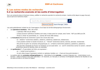 Bibliothèque Interuniversitaire de Santé, Pôle Médecine – Odontologie – 2017 33
EBM et Cochrane
Pour une recherche dans la Cochrane Library, préférer la recherche avancée à la recherche simple. L’accès se fait depuis la page d’accueil,
sous la barre de recherche simple :
Les outils généralement utilisés lors de l’interrogation d’une base de donnée bibliographique fonctionnent :
 Les opérateurs booléens : AND, OR et NOT.
- L’opérateur AND est par défaut.
- Lorsque plusieurs opérateurs booléens sont saisis, la base prend en compte, dans l’ordre : NOT puis AND puis OR.
- Penser à utiliser les parenthèses, ex : (kidney OR renal) AND dialisys.
 La troncature (*) permet de rechercher à partir de la racine des mots :
- ex : obstetric* recherchera obstetric, obstetrics, obstetrical, obstetrician, obstetricians…
- Il est possible d’utiliser la double troncature, ex : *steroid* recherchera steroid, steroids, steroidal, nonsteroidal…
- Elle permet de gérer les variantes orthographiques, ex : p*diatrics recherchera pediatrics, paediatrics, pædiatrics.
- Elle peut être remplacée par ? pour ne remplacer qu’une seule lettre : ex : wom?n recherchera woman et women ; steroid?
recherchera steroid et steroids (mais non steroidal).
 Les guillemets ("…") permettent de ficher une expression :
- ex : « carpal tunnel syndrom »
- ils sont utiles lorsque l’expression contient un opérateur booléen, ex : « food and drug administration »
 Le système gère les variantes orthographiques (ex : labor/labour) et les pluriels, y compris irréguliers (ex : child/children) via la
fonction « (Word variations have been searched) ». En revanche, ce n’est pas un correcteur d’orthographe (absence de résultats en cas
de saisie erronée ou de faute de frappe).
5. Les autres modes de recherche
5.2 La recherche avancée et les outils d’interrogation
 