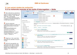 Bibliothèque Interuniversitaire de Santé, Pôle Médecine – Odontologie – 2017 34
EBM et Cochrane
1
2
3 41 Menu déroulant qui permet de
choisir le champ de recherche. Par
défaut, le champ « Titre, résumé,
mots clés » est proposé.
N.B. : le champ keywords couvre
le thésaurus Emtree de Embase et
le MeSH sans explosion
2 Zone de recherche.
L’opérateur booléen par défaut est
AND quand plusieurs mots sont
saisis.
Mettre des guillemets pour
rechercher une phrase.
Recherche également les
variantes de mots (ex. : « pay »
trouvera également « pays »,
« paid », « paying »)
3 Cliquer sur « Go » pour faire
apparaître les résultats en bas de
la page.
4 Permet de sauvegarder une
recherche et de créer une alerte.
Nécessite de se créer un compte
(gratuit) sur la plateforme de
l’éditeur Wiley (Wiley Online
Library).
5. Les autres modes de recherche
5.2 La recherche avancée et les outils d’interrogation — Suite
 