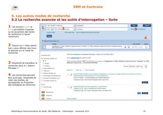 Bibliothèque Interuniversitaire de Santé, Pôle Médecine – Odontologie – 2017 35
EBM et Cochrane
1 2 3
4
1 Les boutons « + » et
« - » permettent d’ajouter
ou de soustraire des lignes
de recherche (5 lignes
maximum)
2 Cliquer sur « View search
tips » pour afficher des trucs
et astuces sur le mode de
recherche
3 Possibilité de transférer la
recherche dans le « Search
Manager »
4 Les recherches peuvent
être archivées. Possibilité de
créer des alertes, de
sauvegarder et d’exporter
des stratégies de recherche.
2 3
4
5. Les autres modes de recherche
5.2 La recherche avancée et les outils d’interrogation – Suite
 