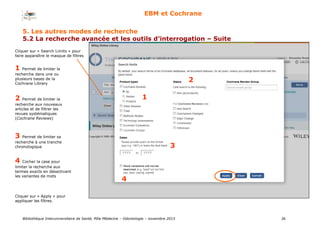 Bibliothèque Interuniversitaire de Santé, Pôle Médecine – Odontologie – 2017 36
EBM et Cochrane
1
2
3
4
1 Permet de limiter la
recherche dans une ou
plusieurs bases de la
Cochrane Library
2 Permet de limiter la
recherche aux nouveaux
articles et de filtrer les
revues systématiques
(Cochrane Reviews)
3 Permet de limiter sa
recherche à une tranche
chronologique
4 Cocher la case pour
limiter la recherche aux
termes exacts en désactivant
les variantes de mots
Cliquer sur « Apply » pour
appliquer les filtres.
Cliquer sur « Search Limits » pour
faire apparaître le masque de filtres
5. Les autres modes de recherche
5.2 La recherche avancée et les outils d’interrogation – Suite
 