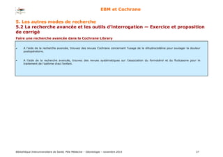 Bibliothèque Interuniversitaire de Santé, Pôle Médecine – Odontologie – 2017 37
EBM et Cochrane
Faire une recherche avancée dans la Cochrane Library
 A l’aide de la recherche avancée, trouvez des revues Cochrane concernant l’usage de la dihydrocodéine pour soulager la douleur
postopératoire.
 A l’aide de la recherche avancée, trouvez des revues systématiques sur l’association du formotérol et du fluticasone pour le
traitement de l’asthme chez l’enfant.
5. Les autres modes de recherche
5.2 La recherche avancée et les outils d’interrogation — Exercice et proposition
de corrigé
 