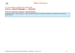 Bibliothèque Interuniversitaire de Santé, Pôle Médecine – Odontologie – 2017 40
EBM et Cochrane
Faire une recherche à l’aide du « Search Manager »
A l’aide de la fonction « Search Manager », trouvez des essais cliniques sur les effets du cytarabine pour le traitement de la méningite
lymphomateuse.
5. Les autres modes de recherche
5.3 Le « Search Manager » - Exercice
 