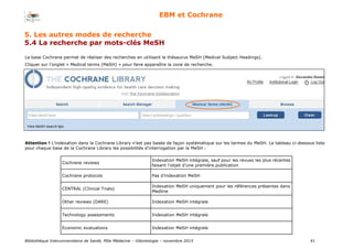 Bibliothèque Interuniversitaire de Santé, Pôle Médecine – Odontologie – 2017 41
EBM et Cochrane
La base Cochrane permet de réaliser des recherches en utilisant le thésaurus MeSH (Medical Subject Headings).
Cliquer sur l’onglet « Medical terms (MeSH) » pour faire apparaître la zone de recherche.
Attention ! L’indexation dans la Cochrane Library n’est pas basée de façon systématique sur les termes du MeSH. Le tableau ci-dessous liste
pour chaque base de la Cochrane Library les possibilités d’interrogation par le MeSH :
Cochrane reviews
Indexation MeSH intégrale, sauf pour les revues les plus récentes
faisant l’objet d’une première publication
Cochrane protocols Pas d’indexation MeSH
CENTRAL (Clinical Trials)
Indexation MeSH uniquement pour les références présentes dans
Medline
Other reviews (DARE) Indexation MeSH intégrale
Technology assessments Indexation MeSH intégrale
Economic evaluations Indexation MeSH intégrale
5. Les autres modes de recherche
5.4 La recherche par mots-clés MeSH
 
