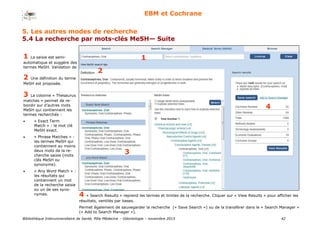 Bibliothèque Interuniversitaire de Santé, Pôle Médecine – Odontologie – 2017 42
EBM et Cochrane
11 La saisie est semi-
automatique et suggère des
termes MeSH. Validation de
2
2 Une définition du terme
MeSH est proposée.
3
4
1
3 La colonne « Thesaurus
matches » permet de re-
bondir sur d’autres mots
MeSH qui contiennent les
termes recherchés :
 « Exact Term
Match » : le mot clé
MeSH exact.
 « Phrase Matches » :
les termes MeSH qui
contiennent au moins
deux mots de la re-
cherche saisie (mots
clés MeSH ou
synonyme).
 « Any Word Match » :
les résultats qui
contiennent un mot
de la recherche saisie
ou un de ses syno-
nymes. 4 « Search Results » reprend les termes et limites de la recherche. Cliquer sur « View Results » pour afficher les
résultats, ventilés par bases.
Permet également de sauvegarder la recherche (« Save Search ») ou de la transférer dans le « Search Manager »
(« Add to Search Manager »).
5. Les autres modes de recherche
5.4 La recherche par mots-clés MeSH— Suite
 