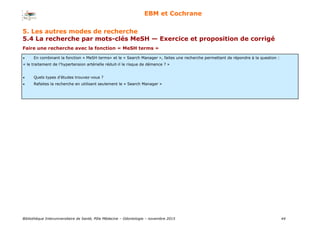 Bibliothèque Interuniversitaire de Santé, Pôle Médecine – Odontologie – 2017 44
EBM et Cochrane
Faire une recherche avec la fonction « MeSH terms »
 En combinant la fonction « MeSH terms» et le « Search Manager », faites une recherche permettant de répondre à la question :
« le traitement de l’hypertension artérielle réduit-il le risque de démence ? »
 Quels types d’études trouvez-vous ?
 Refaites la recherche en utilisant seulement le « Search Manager »
5. Les autres modes de recherche
5.4 La recherche par mots-clés MeSH — Exercice et proposition de corrigé
 