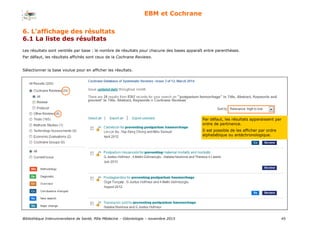 Bibliothèque Interuniversitaire de Santé, Pôle Médecine – Odontologie – 2017 45
EBM et Cochrane
Les résultats sont ventilés par base : le nombre de résultats pour chacune des bases apparaît entre parenthèses.
Par défaut, les résultats affichés sont ceux de la Cochrane Reviews.
Sélectionner la base voulue pour en afficher les résultats.
Par défaut, les résultats apparaissent par
ordre de pertinence.
Il est possible de les afficher par ordre
alphabétique ou antéchronologique.
6. L’affichage des résultats
6.1 La liste des résultats
 