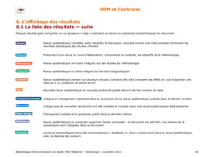 Bibliothèque Interuniversitaire de Santé, Pôle Médecine – Odontologie – 2017 46
EBM et Cochrane
Chaque résultat peut comporter un ou plusieurs « tags » précisant la nature ou certaines caractéristiques du document :
Revue systématique complète, avec résultats et discussion, pouvant inclure une méta-analyse combinant les
résultats statistiques des études utilisées
Protocole d’une revue en cours d’élaboration, comprenant le contexte, les objectifs et la méthodologie
Revue systématique (en texte intégral) sur des études de méthodologie
Revue systématique en texte intégral sur les tests diagnostiques
Revue systématique portant sur plusieurs revues Cochrane afin d’en comparer les effets en vue d’apporter une
réponse à un problème de santé donné
Nouvelle revue systématique ou nouveau protocole publié dans le dernier numéro en date
Indique un changement important dans la conclusion d’une revue systématique publiée dans le dernier numéro
Indique que de nouvelles recherches ont été menées et incluses dans une revue systématique déjà existante
Changement notable d’un protocole publié dans la dernière édition
Revue systématique ou protocole supprimé (raison principale : le document est périmé). Les raisons de la
suppression sont indiquées dans le document.
La revue systématique inclut des commentaires (« feedback »). Ceux-ci sont inclus dans la revue systématique,
avec la réponse des auteurs.
6. L’affichage des résultats
6.1 La liste des résultats — suite
 