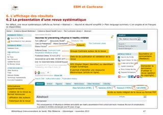 Bibliothèque Interuniversitaire de Santé, Pôle Médecine – Odontologie – 2017 47
EBM et Cochrane
Par défaut, une revue systématique s’affiche au format « Abstract » : résumé et résumé simplifié (« Plain language summary ») en anglais et en français
(si disponibles).
Auteurs
Groupe Cochrane auteur de la revue
Date de de publication et validation de la
revue
DOI (Digital Object Identifier) ou identifiant
d’objet numérique.
Il permet d’identifier une ressource
électronique (article en ligne).
Informations
supplémentaires :
- citation de la revue au
format Vancouver
- affiliation des auteurs
- historique de la revue
Accès au texte intégral de la revue au format PDF
Soumettre un
commentaire
(feedback)
Demander la
permission
d’utiliser la
revue (gestion
du copyright)
6. L’affichage des résultats
6.2 La présentation d’une revue systématique
 