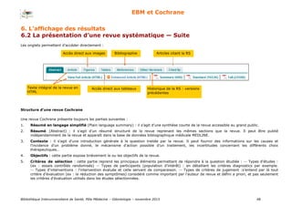 Bibliothèque Interuniversitaire de Santé, Pôle Médecine – Odontologie – 2017 48
EBM et Cochrane
Les onglets permettent d’accéder directement :
Texte intégral de la revue en
HTML
Accès direct aux images
Accès direct aux tableaux
Bibliographie
Historique de la RS : versions
précédentes
Articles citant la RS
Structure d’une revue Cochrane
Une revue Cochrane présente toujours les parties suivantes :
1. Résumé en langage simplifié (Plain language summary) : il s'agit d'une synthèse courte de la revue accessible au grand public.
2. Résumé (Abstract) : il s'agit d'un résumé structuré de la revue reprenant les mêmes sections que la revue. Il peut être publié
indépendamment de la revue et apparaît dans la base de données bibliographique médicale MEDLINE.
3. Contexte : il s'agit d'une introduction générale à la question traitée par la revue. Il peut fournir des informations sur les causes et
l'incidence d'un problème donné, le mécanisme d'action possible d'un traitement, les incertitudes concernant les différents choix
thérapeutiques…
4. Objectifs : cette partie expose brièvement le ou les objectifs de la revue.
5. Critères de sélection : cette partie reprend les principaux éléments permettant de répondre à la question étudiée : -- Types d'études :
(ex : essais contrôlés randomisés) -- Types de participants (population d'intérêt) : en détaillant les critères diagnostics par exemple.
-- Types d'interventions : l'intervention évaluée et celle servant de comparaison. -- Types de critères de jugement :s'entend par là tout
critère d'évaluation (ex : la réduction des symptômes) considéré comme important par l'auteur de revue et défini a priori, et pas seulement
les critères d'évaluation utilisés dans les études sélectionnées.
6. L’affichage des résultats
6.2 La présentation d’une revue systématique — Suite
 