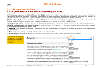 Bibliothèque Interuniversitaire de Santé, Pôle Médecine – Odontologie – 2017 49
EBM et Cochrane
6. Stratégie de recherche et d'identification des études : cette partie détaille la manière dont ont été faites la recherche exhaustive et
l'identification des études pertinentes, notamment l'interrogation des bases de données électroniques, la recherche des études non publiées, la
recherche manuelle dans des journaux papiers ou d'actes de conférence, la recherche de listes de référence d'articles pertinents…
7. Méthodologie de la revue : elle décrit les critères d'éligibilité des études, d'évaluation de la qualité de ces études, la méthode d'extraction et
d'analyse des données de ces études, et si une analyse en sous groupe ou une analyse de sensibilité ont été réalisées…
8. Description des études : elle décrit le nombre d'études trouvées, les critères d'inclusion des études retenues, et la taille d'effectif de ces études…
9. Qualité méthodologique des études incluses : le but de ce chapitre est de savoir s'il y a des raisons de douter des conclusions d'une étude du
fait de problèmes méthodologiques de cette étude.
10. Résultats : que montrent les données ? Cette section peut être accompagnée d'un graphique de synthèse des résultats si une méta-analyse
a pu être réalisée.
11. Discussion : cette section aborde l'interprétation et l'évaluation des résultats.
12. Conclusions des auteurs : ce chapitre final discute des implications pour la pratique et des implications pour la recherche.
Il est possible de naviguer
d’une partie à l’autre de la
RS (au format HTML) en
utilisant le menu déroulant
« Jump to »
6. L’affichage des résultats
6.2 La présentation d’une revue systématique – Suite
 