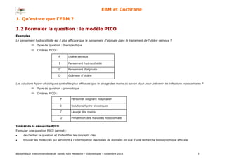 Bibliothèque Interuniversitaire de Santé, Pôle Médecine – Odontologie – 2017 5
EBM et Cochrane
1.2 Formuler la question : le modèle PICO
Exemples
Le pansement hydrocolloïde est il plus efficace que le pansement d'alginate dans le traitement de l'ulcère veineux ?
Type de question : thérapeutique
Critères PICO :
Intérêt de la démarche PICO
Formuler une question PICO permet :
 de clarifier la question et d’identifier les concepts clés
 trouver les mots-clés qui serviront à l’interrogation des bases de données en vue d’une recherche bibliographique efficace.
P Ulcère veineux
I Pansement hydrocolloïde
C Pansement d’alginate
O Guérison d’ulcère
Les solutions hydro-alcooliques sont elles plus efficaces que le lavage des mains au savon doux pour prévenir les infections nosocomiales ?
Type de question : pronostique
Critères PICO :
P Personnel soignant hospitalier
I Solutions hydro-alcooliques
C Lavage des mains
O Prévention des maladies nosocomiale
1. Qu’est-ce que l’EBM ?
 