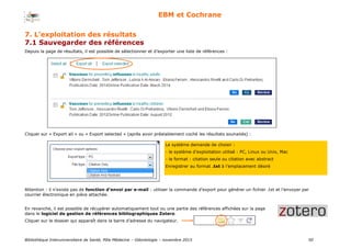 Bibliothèque Interuniversitaire de Santé, Pôle Médecine – Odontologie – 2017 50
EBM et Cochrane
Depuis la page de résultats, il est possible de sélectionner et d’exporter une liste de références :
Cliquer sur « Export all » ou « Export selected » (après avoir préalablement coché les résultats souhaités) :
Le système demande de choisir :
- le système d’exploitation utilisé : PC, Linux ou Unix, Mac
- le format : citation seule ou citation avec abstract
Enregistrer au format .txt à l’emplacement désiré
Attention : il n’existe pas de fonction d’envoi par e-mail : utiliser la commande d’export pour générer un fichier .txt et l’envoyer par
courrier électronique en pièce attachée.
En revanche, il est possible de récupérer automatiquement tout ou une partie des références affichées sur la page
dans le logiciel de gestion de références bibliographiques Zotero.
Cliquer sur le dossier qui apparaît dans la barre d’adresse du navigateur.
7. L’exploitation des résultats
7.1 Sauvegarder des références
 