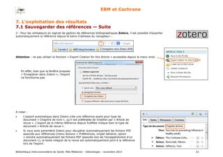 Bibliothèque Interuniversitaire de Santé, Pôle Médecine – Odontologie – 2017 51
EBM et Cochrane
2 - Pour les utilisateurs du logiciel de gestion de références bibliographiques Zotero, il est possible d’exporter
automatiquement la référence depuis la barre d’adresse du navigateur :
Attention : ne pas utiliser la fonction « Export Citation for this Article » accessible depuis le menu droit.
A noter :
 L'export automatique dans Zotero crée une référence ayant pour type de
document « Chapitre de livre », qu’il est préférable de modifier par « Article de
revue ». L’export de la même référence depuis PubMed indique bien le type de
document « Article de revue ».
 Si vous avez paramétré Zotero pour récupérer automatiquement les fichiers PDF
associés aux références (menu Actions > Préférences, onglet Général, option
« Joindre automatiquement les fichiers PDF associés lors de l’enregistrement d’un
document »), le texte intégral de la revue est automatiquement joint à la référence
lors de l’export.
En effet, bien que la fenêtre propose
« Enregistrer dans Zotero », l’export
ne fonctionne pas.
7. L’exploitation des résultats
7.1 Sauvegarder des références — Suite
 