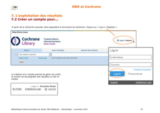 Bibliothèque Interuniversitaire de Santé, Pôle Médecine – Odontologie – 2017 52
EBM et Cochrane
7. L’exploitation des résultats
7.2 Créer un compte pour...
A partir de la recherche avancée, faire apparaître le formulaire de recherche. Cliquer sur « Log in / Register ».
La création d’un compte permet de gérer son profil,
et surtout de sauvegarder des requêtes ou des ré-
sultats.
 