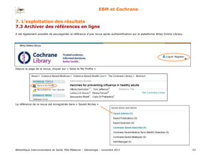 Bibliothèque Interuniversitaire de Santé, Pôle Médecine – Odontologie – 2017 53
EBM et Cochrane
Il est également possible de sauvegarder la référence d’une revue après authentification sur la plateforme Wiley Online Library.
Depuis la page de la revue, cliquer sur « Save to My Profile »
La référence de la revue est enregistrée dans « Saved Aticles »
7. L’exploitation des résultats
7.3 Archiver des références en ligne
 