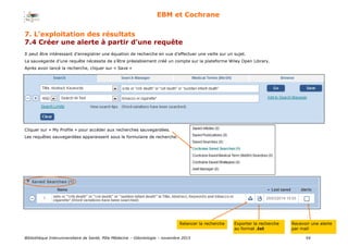 Bibliothèque Interuniversitaire de Santé, Pôle Médecine – Odontologie – 2017 54
EBM et Cochrane
Il peut être intéressant d’enregistrer une équation de recherche en vue d’effectuer une veille sur un sujet.
La sauvegarde d’une requête nécessite de s’être préalablement créé un compte sur la plateforme Wiley Open Library.
Après avoir lancé la recherche, cliquer sur « Save »
Cliquer sur « My Profile » pour accéder aux recherches sauvegardées.
Les requêtes sauvegardées apparaissent sous le formulaire de recherche.
Relancer la recherche Exporter la recherche
au format .txt
Recevoir une alerte
par mail
7. L’exploitation des résultats
7.4 Créer une alerte à partir d’une requête
 