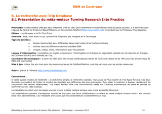 Bibliothèque Interuniversitaire de Santé, Pôle Médecine – Odontologie – 2017 55
EBM et Cochrane
8. La recherche avec Trip Database
8.1 Présentation du méta-moteur Turning Research Into Practice
Producteur : méta-moteur créé par deux médecins créé en 1997 pour rechercher simultanément dans plusieurs sources. Il a été évalué par
l'équipe du Centre for Evidence-Based Medicine de l’université d’Oxford (http://www.cebm.net) et conduite par le Professeur Paul Glasziou.
Editeur : Jon Brassey et le Dr Chris Price
Domaine : EBM, mais aussi ce qui concerne le diagnostic par imagerie et la neurologie
Type de données :
 études répertoriées dans différentes bases dont celles de la Cochrane Library
 articles issus de différentes revues orientées EBM
 images, vidéos, news, informations pour les patients
Langue d’interrogation : complétion en anglais uniquement, l’interrogation en français est cependant possible car les résumés en français
de Cochrane Library sont indexés par Trip.
Couverture chronologique : à partir de 2005 pour les revues systématiques issues de Cochrane Library et de 1945 pour les articles issus de
MEDLINE via PubMed
Mise à jour : deux fois par mois pour les ressources issues de PubMed/Medline, une fois par mois pour les autres ressources
Accès : gratuit à l’adresse http://www.tripdatabase.com.
Consultation :
Il existe quatre modes de recherche : la recherche simple, la recherche avancée, mais aussi la PICO search et Trip Rapid Review. Ces deux
dernières permettent de limiter le nombre de résultats aux références les plus pertinentes. Pour aider le praticien a évaluer rapidement les
conclusions des revues répertoriées, Trip Rapid Review offre une fonctionnalité basée sur l’analyse automatique de texte et permet de
confirmer ou non cette analyse.
Les résultats renvoient vers les bases sources et vers le texte intégral lorsque celui-ci est accessible librement.
Les organisations peuvent s’enregistrer auprès de Trip pour que leurs collaborateurs accèdent au texte intégral lorsque celui-ci est compris
dans leurs abonnements. Ceci nécessite alors aussi que les collaborateurs s’authentifient sur Trip.
 