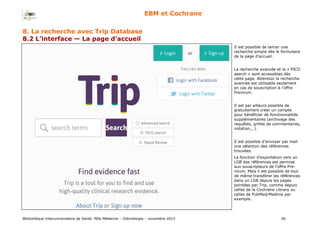 Bibliothèque Interuniversitaire de Santé, Pôle Médecine – Odontologie – 2017 56
EBM et Cochrane
8. La recherche avec Trip Database
8.2 L’interface — La page d’accueil
Il est possible de lancer une
recherche simple dès le formulaire
de la page d’accueil.
La recherche avancée et la « PICO
search » sont accessibles dès
cette page. Attention la recherche
avancée est utilisable seulement
en cas de souscription à l’offre
Premium.
Il est par ailleurs possible de
gratuitement créer un compte
pour bénéficier de fonctionnalités
supplémentaires (archivage des
requêtes, grilles de commentaires,
notation,…).
Il est possible d’envoyer par mail
une sélection des références
trouvées.
La fonction d’exportation vers un
LGB des références est permise
aux souscripteurs de l’offre Pre-
mium. Mais il est possible de tout
de même transférer les références
dans un LGB depuis les pages
pointées par Trip, comme depuis
celles de la Cochrane Library ou
celles de PubMed/Medline par
exemple.
 