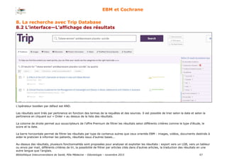 Bibliothèque Interuniversitaire de Santé, Pôle Médecine – Odontologie – 2017 57
EBM et Cochrane
8. La recherche avec Trip Database
8.2 L’interface—L’affichage des résultats
L’opérateur booléen par défaut est AND.
Les résultats sont triés par pertinence en fonction des termes de la requêtes et des sources. Il est possible de trier selon la date et selon la
pertinence en cliquant sur « Order » au dessus de la liste des résultats.
La colonne de droite permet aux souscripteurs de l’offre Premium de filtrer les résultats selon différents critères comme le type d’étude, le
score et la date.
La barre horizontale permet de filtrer les résultats par type de contenus autres que ceux orientés EBM : images, vidéos, documents destinés à
aider le praticien à informer les patients, résultats issus d’autres bases...
Au-dessus des résultats, plusieurs fonctionnalités sont proposées pour analyser et exploiter les résultats : export vers un LGB, vers un tableur
ou envoi par mail, différents critères de tri, la possibilité de filtrer par articles cités dans d’autres articles, la traduction des résultats en une
autre langue que l’anglais.
 