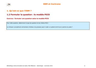 Bibliothèque Interuniversitaire de Santé, Pôle Médecine – Odontologie – 2017 6
EBM et Cochrane
1.2 Formuler la question : le modèle PICO
Exercice : formuler une question selon le modèle PICO
Pour cette question, déterminer le type de question et les critères PICO :
Le chitosan (complément alimentaire inhibiteur de graisses) peut-il aider un patient de 64 ans à perdre du poids ?
1. Qu’est-ce que l’EBM ?
 