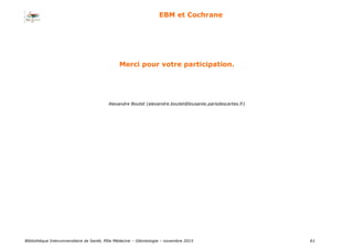 Bibliothèque Interuniversitaire de Santé, Pôle Médecine – Odontologie – 2017 61
EBM et Cochrane
Merci pour votre participation.
Alexandre Boutet (alexandre.boutet@biusante.parisdescartes.fr)
 