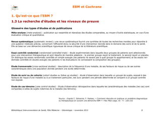 Bibliothèque Interuniversitaire de Santé, Pôle Médecine – Odontologie – 2017 8
EBM et Cochrane
Méta-analyse (meta-analysis) : publication qui rassemble et réanalyse des études comparables, au moyen d’outils statistiques, en vue d’une
évaluation critique et quantitative.
Revue systématique (systematic review) : une revue systématique fournit une synthèse de toutes les recherches menées pour répondre à
une question médicale précise, concernant l’efficacité et/ou la sécurité d’une intervention donnée dans le domaine des soins et de la santé.
Elle se base sur une démarche scientifique rigoureuse de revue critique de la littérature scientifique.
Essai contrôlé randomisé (randomized controlled trials) : étude expérimentale dans laquelle deux groupes de patients sont sélectionnés
pour une intervention thérapeutique et sont répartis de manière aléatoire : le premier groupe reçoit le traitement, le second reçoit un placebo.
On distingue les essais randomisés contrôlés en simple aveugle (les patients ne savent pas à quel groupe ils appartiennent) et les essais ran-
domisés contrôlés en double aveugle (les patients ni les évaluateurs ne connaissent la composition des groupes).
Etude transversale (cross-sectional studies) : description de la fréquence d’une maladie, de ses facteurs de risque ou de ses autres
caractéristiques dans une population donnée pendant une durée déterminée.
Etude de suivi ou de cohorte (cohort studies ou follow up studies) : étude d’observation dans laquelle un groupe de sujets, exposé à des
facteurs de risque d’une maladie ou à un traitement particulier, est suivi pendant une période déterminée et comparé à un groupe contrôle
non exposé.
Etude de cas-témoins (case control studies) : Etude d’observation rétrospective dans laquelle les caractéristiques des malades (les cas) sont
comparées à celles de sujets indemnes de la maladie (les témoins).
1. Qu’est-ce que l’EBM ?
1.3 La recherche d’études et les niveaux de preuve
Source : d’après C. Delvenne, F. Pasleau. « Comment résoudre en pratique un problème diagnostique
ou thérapeutique en suivant une démarche EBM ? » Rev Med Liege; 55 : 4 : 226-232
Glossaire des types d’études et de publications
 