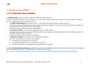 Bibliothèque Interuniversitaire de Santé, Pôle Médecine – Odontologie – 2017 9
EBM et Cochrane
1. Qu’est-ce que l’EBM ?
1.4 L’évaluation des résultats
La troisième étape consiste à évaluer la validité et l’intérêt des résultats trouvés.
En effet, une seconde évaluation critique doit porter sur le contenu des articles, même si ceux-ci relèvent d’un niveau supérieur de preuve.
Pour cela, il faut pouvoir porter un regard critique sur :
 La validité méthodologique des études trouvées : il faut vérifier que l’étude minimise la présence de biais.
Un biais est une erreur systématique due à la conception de l’étude qui introduit une distorsion des résultats de l’étude par rapport à la
vraie valeur que l’étude cherche à estimer dans la réalité.
La partie de l’étude à vérifier est la partie « Méthodologie »
 La pertinence clinique : il faut évaluer la pertinence clinique de l’effet mesuré.
Les questions à se poser sont : la taille de l'effet traitement est elle importante ? L'effectif de l'échantillon est il suffisant pour avoir une
estimation précise de l'effet traitement ?
La partie de l’étude à vérifier est la partie « Résultats »
 L’utilité pour le patient : les résultats sont-ils applicables au patient ?
Pour cela , il est nécessaire de se poser trois questions :
1) les patients et le contexte de soins de l’étude
2) Les critères de jugement sont-ils importants pour le patient ?
3) Vérifier si les risques ne contrebalancent pas les bénéfices pour le patient.
Il existe des fiches de lecture critiques, permettant de vérifier les points essentiels de la validité interne de chaque étude (recommandation,
revue systématique, essai clinique…), proposées par le Centre Cochrane français :
http://tutoriel.fr.cochrane.org/sites/tutoriel.fr.cochrane.org/files/uploads/Validite%20interne%20par%20type%20d%27etude.pdf
 