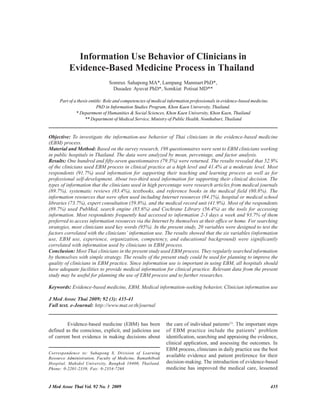 Information Use Behavior of Clinicians in
          Evidence-Based Medicine Process in Thailand
                               Somrux Sahapong MA*, Lampang Manmart PhD*,
                                 Dusadee Ayuvat PhD*, Somkiat Potisat MD**

     Part of a thesis entitle: Role and competencies of medical information professionals in evidence-based medicine.
                          PhD in Information Studies Program, Khon Kaen University, Thailand.
              * Department of Humanities & Social Sciences, Khon Kaen University, Khon Kaen, Thailand
                   ** Department of Medical Service, Ministry of Public Health, Nonthaburi, Thailand


Objective: To investigate the information-use behavior of Thai clinicians in the evidence-based medicine
(EBM) process.
Material and Method: Based on the survey research, 198 questionnaires were sent to EBM clinicians working
in public hospitals in Thailand. The data were analyzed by mean, percentage, and factor analysis.
Results: One hundred and fifty-seven questionnaires (79.3%) were returned. The results revealed that 52.9%
of the clinicians used EBM process in clinical practice at a high level and 41.4% at a moderate level. Most
respondents (91.7%) used information for supporting their teaching and learning process as well as for
professional self-development. About two-third used information for supporting their clinical decision. The
types of information that the clinicians used in high percentage were research articles from medical journals
(89.7%), systematic reviews (83.4%), textbooks, and reference books in the medical field (80.8%). The
information resources that were often used including Internet resources (84.1%), hospital or medical school
libraries (73.7%), expert consultation (59.8%), and the medical record unit (41.9%). Most of the respondents
(89.7%) used PubMed, search engine (85.6%) and Cochrane Library (56.4%) as the tools for accessing
information. Most respondents frequently had accessed to information 2-3 days a week and 93.7% of them
preferred to access information resources via the Internet by themselves at their office or home. For searching
strategies, most clinicians used key words (95%). In the present study, 20 variables were designed to test the
factors correlated with the clinicians’ information use. The results showed that the six variables (information
use, EBM use, experience, organization, competency, and educational background) were significantly
correlated with information used by clinicians in EBM process.
Conclusion: Most Thai clinicians in the present study used EBM process. They regularly searched information
by themselves with simple strategy. The results of the present study could be used for planning to improve the
quality of clinicians in EBM practice. Since information use is important in using EBM, all hospitals should
have adequate facilities to provide medical information for clinical practice. Relevant data from the present
study may be useful for planning the use of EBM process and to further researches.

Keywords: Evidence-based medicine, EBM, Medical information-seeking behavior, Clinician information use

J Med Assoc Thai 2009; 92 (3): 435-41
Full text. e-Journal: http://www.mat.or.th/journal


         Evidence-based medicine (EBM) has been               the care of individual patients(1). The important steps
defined as the conscious, explicit, and judicious use         of EBM practice include the patients’ problem
of current best evidence in making decisions about            identification, searching and appraising the evidence,
                                                              clinical application, and assessing the outcomes. In
                                                              EBM process, clinicians in daily practice use the best
Correspondence to: Sahapong S, Division of Learning
Resource Administration, Faculty of Medicine, Ramathibodi
                                                              available evidence and patient preference for their
Hospital, Mahidol University, Bangkok 10400, Thailand.        decision-making. The introduction of evidence-based
Phone: 0-2201-2339, Fax: 0-2354-7268                          medicine has improved the medical care, lessened


J Med Assoc Thai Vol. 92 No. 3 2009                                                                                     435
 