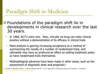 Paradigm Shift in Medicine Foundations of the paradigm shift lie in developments in clinical research over the last 30 years. 4. Centre for Health Evidence.  Evidence-based medicine:  A new approach to teaching the practice of medicine.  Available at  http://www.cche.net/usersguides/ebm.asp#7 . In 1960, RCT’s were rare.  Now, virtually no drug can enter clinical practice without a demonstration of its efficacy in clinical trials  Meta-analysis is gaining increasing acceptance as a method of summarizing the results of a number of randomized trials, and ultimately may have as profound an effect on setting treatment policy as have randomized trials themselves. Methodological advances have been made in other areas, such as the assessment of diagnostic tests and prognosis. 4   