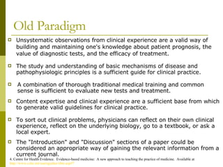 Old Paradigm Unsystematic observations from clinical experience are a valid way of building and maintaining one's knowledge about patient prognosis, the value of diagnostic tests, and the efficacy of treatment. 4. Centre for Health Evidence.  Evidence-based medicine:  A new approach to teaching the practice of medicine.  Available at  http://www.cche.net/usersguides/ebm.asp#7 The "Introduction" and "Discussion" sections of a paper could be considered an appropriate way of gaining the relevant information from a current journal. A combination of thorough traditional medical training and common sense is sufficient to evaluate new tests and treatment. Content expertise and clinical experience are a sufficient base from which to generate valid guidelines for clinical practice.  To sort out clinical problems, physicians can reflect on their own clinical experience, reflect on the underlying biology, go to a textbook, or ask a local expert.  The study and understanding of basic mechanisms of disease and pathophysiologic principles is a sufficient guide for clinical practice. 