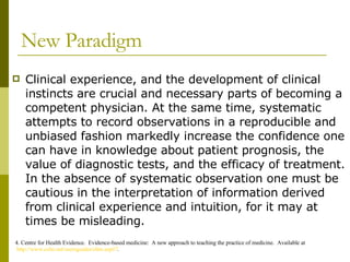 New Paradigm Clinical experience, and the development of clinical instincts are crucial and necessary parts of becoming a competent physician. At the same time, systematic attempts to record observations in a reproducible and unbiased fashion markedly increase the confidence one can have in knowledge about patient prognosis, the value of diagnostic tests, and the efficacy of treatment. In the absence of systematic observation one must be cautious in the interpretation of information derived from clinical experience and intuition, for it may at times be misleading. 4. Centre for Health Evidence.  Evidence-based medicine:  A new approach to teaching the practice of medicine.  Available at  http://www.cche.net/usersguides/ebm.asp#7 . 