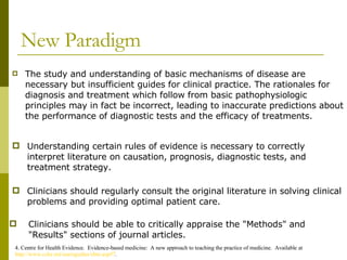 New Paradigm The study and understanding of basic mechanisms of disease are necessary but insufficient guides for clinical practice. The rationales for diagnosis and treatment which follow from basic pathophysiologic principles may in fact be incorrect, leading to inaccurate predictions about the performance of diagnostic tests and the efficacy of treatments. 4. Centre for Health Evidence.  Evidence-based medicine:  A new approach to teaching the practice of medicine.  Available at  http://www.cche.net/usersguides/ebm.asp#7 . Clinicians should be able to critically appraise the "Methods" and "Results" sections of journal articles. Understanding certain rules of evidence is necessary to correctly interpret literature on causation, prognosis, diagnostic tests, and treatment strategy.  Clinicians should regularly consult the original literature in solving clinical problems and providing optimal patient care.  