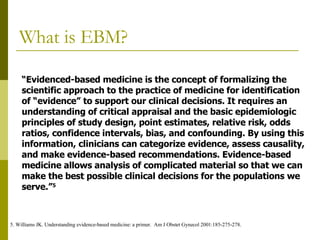 What is EBM? “ Evidenced-based medicine is the concept of formalizing the  scientific approach to the practice of medicine for identification  of “evidence” to support our clinical decisions. It requires an  understanding of critical appraisal and the basic epidemiologic  principles of study design, point estimates, relative risk, odds  ratios, confidence intervals, bias, and confounding. By using this  information, clinicians can categorize evidence, assess causality,  and make evidence-based recommendations. Evidence-based  medicine allows analysis of complicated material so that we can  make the best possible clinical decisions for the populations we  serve.” 5 5. Williams JK. Understanding evidence-based medicine: a primer.  Am J Obstet Gynecol 2001:185-275-278. 