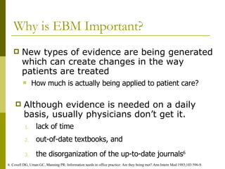 Why is EBM Important? New types of evidence are being generated which can create changes in the way patients are treated Although evidence is needed on a daily basis, usually physicians don’t get it. 6. Covell DG, Uman GC, Manning PR: Information needs in office practice: Are they being met? Ann Intern Med 1985;103:596-9.  How much is actually being applied to patient care? lack of time  out-of-date textbooks, and  the disorganization of the up-to-date journals 6   
