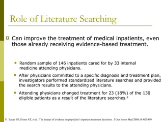 Role of Literature Searching Can improve the treatment of medical inpatients, even those already receiving evidence-based treatment. Random sample of 146 inpatients cared for by 33 internal medicine attending physicians. After physicians committed to a specific diagnosis and treatment plan, investigators performed standardized literature searches and provided the search results to the attending physicians. Attending physicians changed treatment for 23 (18%) of the 130 eligible patients as a result of the literature searches. 8 11. Lucas BP, Evans AT, et al.  The impact of evidence on physician’s inpatient treatment decisions.  J Gen Intern Med 2004;19:402-409. 