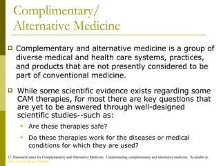 Complimentary/ Alternative Medicine Complementary and alternative medicine is a group of diverse medical and health care systems, practices, and products that are not presently considered to be part of conventional medicine. 12. National Center for Complementary and Alternative Medicine.  Understanding complementary and alternative medicine.  Available at: http://nccam.nih.gov/health/ . While some scientific evidence exists regarding some CAM therapies, for most there are key questions that are yet to be answered through well-designed scientific studies--such as: Are these therapies safe?  Do these therapies work for the diseases or medical conditions for which they are used?   