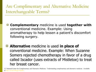 Are Complimentary and Alternative Medicine Interchangeable Terms? Complementary  medicine is used  together with  conventional medicine. Example: Using aromatherapy to help lessen a patient's discomfort following surgery. 12. National Center for Complementary and Alternative Medicine.  Understanding complementary and alternative medicine.  Available at:  http://nccam.nih.gov/health/ . Alternative  medicine is used  in place of  conventional medicine. Example: When Suzanne Somers  rejected chemotherapy in favor of a drug called Iscador (uses extracts of Mistletoe) to treat her breast cancer. 