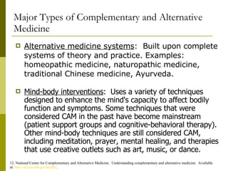 Major Types of Complementary and Alternative Medicine Alternative medicine systems :  Built upon complete systems of theory and practice. Examples: homeopathic medicine, naturopathic medicine, traditional Chinese medicine, Ayurveda. 12. National Center for Complementary and Alternative Medicine.  Understanding complementary and alternative medicine.  Available at:  http://nccam.nih.gov/health/ . Mind-body interventions :  Uses a variety of techniques designed to enhance the mind's capacity to affect bodily function and symptoms. Some techniques that were considered CAM in the past have become mainstream (patient support groups and cognitive-behavioral therapy). Other mind-body techniques are still considered CAM, including meditation, prayer, mental healing, and therapies that use creative outlets such as art, music, or dance. 