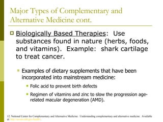 Major Types of Complementary and Alternative Medicine cont. Biologically Based Therapies :  Use substances found in nature (herbs, foods, and vitamins).  Example:  shark cartilage to treat cancer. 12. National Center for Complementary and Alternative Medicine.  Understanding complementary and alternative medicine.  Available at:  http://nccam.nih.gov/health/ . Examples of dietary supplements that have been incorporated into mainstream medicine: Folic acid to prevent birth defects  Regimen of vitamins and zinc to slow the progression age-related macular degeneration (AMD). 