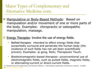 Major Types of Complementary and Alternative Medicine cont. Manipulative or Body-Based Methods :  Based on manipulation and/or movement of one or more parts of the body. Examples:  chiropractic or osteopathic manipulation, massage. 12. National Center for Complementary and Alternative Medicine.  Understanding complementary and alternative medicine.  Available at:  http://nccam.nih.gov/health/ . Energy Therapies : Involve the use of energy fields. Biofield therapies:  intended to affect energy fields that purportedly surround and penetrate the human body (the existence of such fields has not yet been scientifically proven). Examples: qi gong, Reiki, Therapeutic Touch.  Bioelectromagnetic-based therapies: unconventional use of electromagnetic fields, such as pulsed fields, magnetic fields, or alternating-current or direct-current fields.  