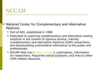 NCCAM National Center for Complementary and Alternative Medicine Part of NIH, established in 1998 Dedicated to exploring complementary and alternative healing practices in the context of rigorous science, training complementary and alternative medicine (CAM) researchers, and disseminating authoritative information to the public and professionals. NCCAM Web site ( nccam.nih.gov ): publications, information for researchers, frequently asked questions, and links to other CAM-related resources. 