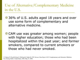 Use of Alternative/Complementary Medicine in the U.S. 36% of U.S. adults aged 18 years and over use some form of complementary and alternative medicine. CAM use was greater among women; people with higher education; those who had been hospitalized within the past year; and former smokers, compared to current smokers or those who had never smoked. 13. Barnes P, Powell-Griner E, McFann K, Nahin R.  CDC Advance Data Report #343 . Complementary and Alternative Medicine  Use Among Adults: United States, 2002. May 27, 2004. 