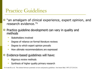Practice Guidelines “ an amalgam of clinical experience, expert opinion, and research evidence.” 9 14. Cook DJ, et al.  The relation between systematic reviews and practice guidelines. Ann Intern Med. 1997;127:210-216. Evidence-based guidelines will have: Rigorous review methods Synthesis of higher quality primary research Practice guideline development can vary in quality and methods Stakeholders involved Degree of reliance on formal literature reviews Degree to which expert opinion prevails How ultimate recommendations are expressed 