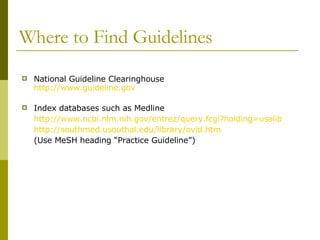 Where to Find Guidelines National Guideline Clearinghouse http://www.guideline.gov Index databases such as Medline  http://www.ncbi.nlm.nih.gov/entrez/query.fcgi?holding=usalib http://southmed.usouthal.edu/library/ovid.htm (Use MeSH heading “Practice Guideline”) 